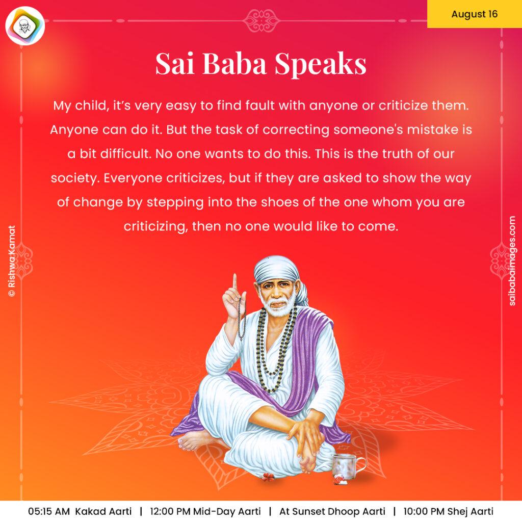 August 16 - Sai Baba Daily Messages Quotes Sayings - Ask Sai Baba - Sai Baba Answers - "My child, it's very easy to find fault with anyone or criticize them. Anyone can do it. But the task of correcting someone's mistake is a bit difficult. No one wants to do this. This is the truth of our society. Everyone criticizes, but if they are asked to show the way of change by stepping into the shoes of the one whom you are criticizing, then no one would like to come".