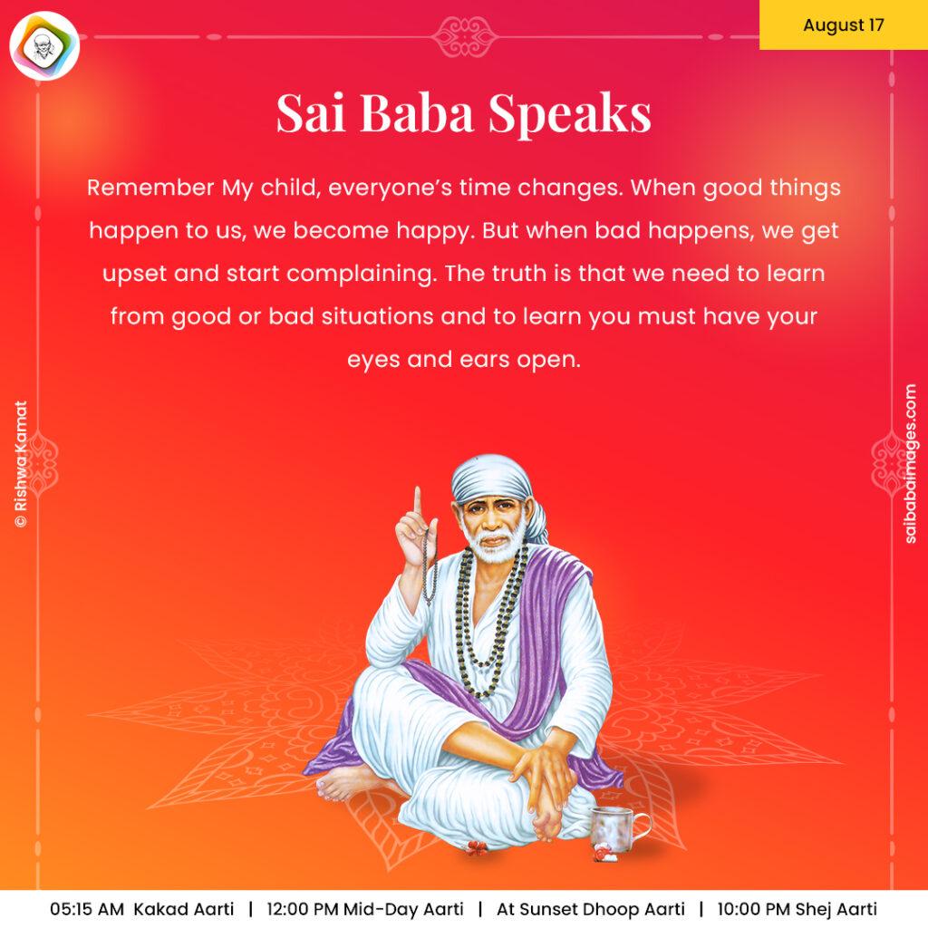 August 17 - Sai Baba Daily Messages Quotes Sayings - Ask Sai Baba - Sai Baba Answers - "Remember My child, everyone's time changes. When good things happen to us, we become happy. But when bad happens, we get upset and start complaining. The truth is that we need to learn from good or bad situations and to learn you must have your eyes and ears open".
