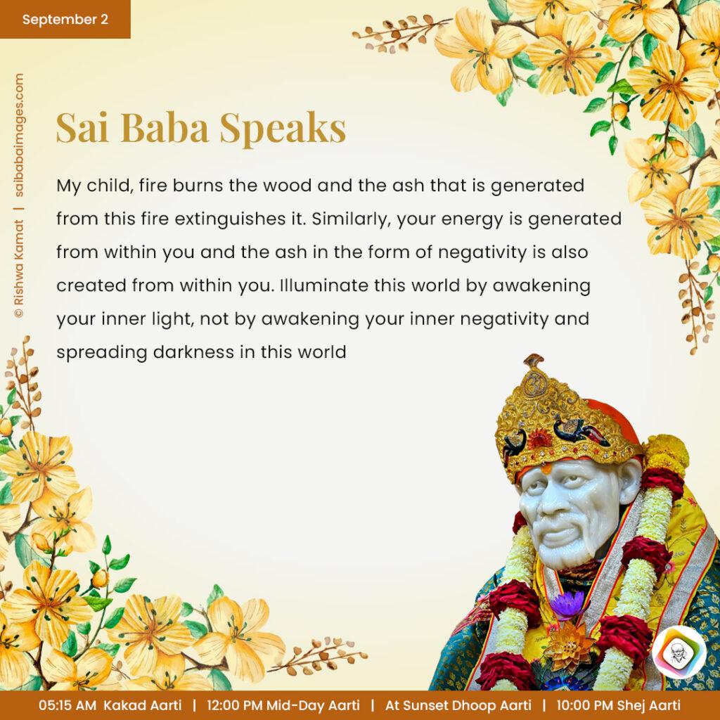 September 2 - Sai Baba Daily Messages Quotes Sayings - Ask Sai Baba - Sai Baba Answers - "My child, fire burns the wood and the ash that is generated from this fire extinguishes it. Similarly, your energy is generated from within you and the ash in the form of negativity is also created from within you. Illuminate this world by awakening your inner light, not by awakening your inner negativity and spreading darkness in this world".