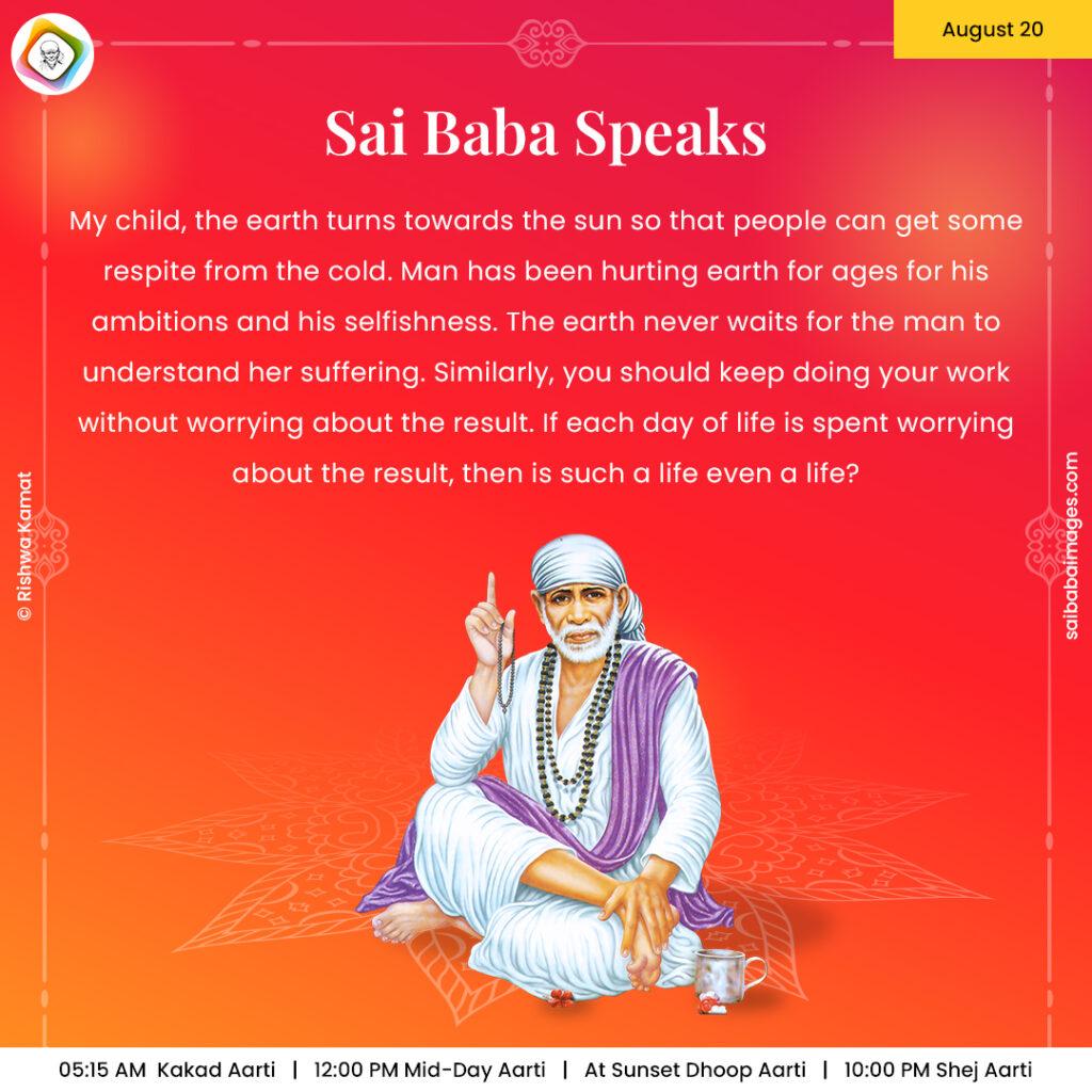 August 20 - Sai Baba Daily Messages Quotes Sayings - Ask Sai Baba - Sai Baba Answers - "My child, the earth turns towards the sun so that people can get some respite from the cold. Man has been hurting earth for ages for his ambitions and his selfishness. The earth never waits for the man to understand her suffering. Similarly, you should keep doing your work without worrying about the result. If each day of life is spend worrying about the result, then is such a life even a life?"