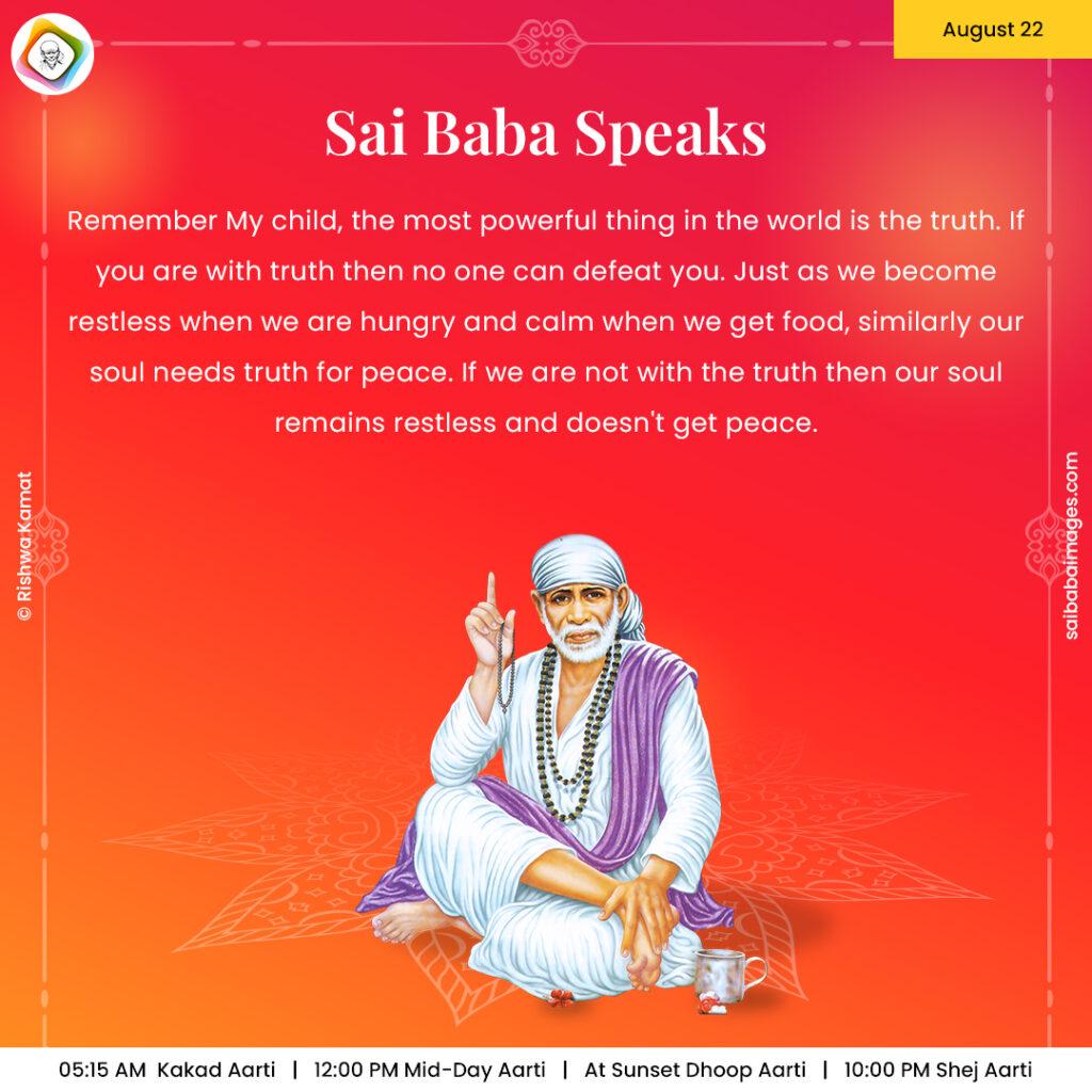 August 22 - Sai Baba Daily Messages Quotes Sayings - Ask Sai Baba - Sai Baba Answers - "Remember My child, the most powerful thing in the world is the truth. If you are with truth then no one can defeat you. Just as we become restless when we are hungry and calm when we get food, similarly our soul needs truth for peace. If we are not with the truth then our soul remains restless and doesn't get peace".
