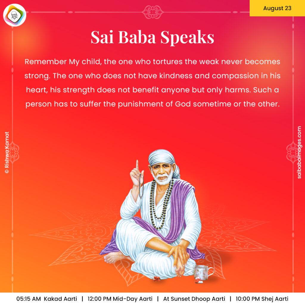 Ask Sai Baba - Sai Baba Answers - "Remember My child, the one who tortures the weak never becomes strong. The one who does not have kindness and compassion in his heart, his strength does not benefit anyone but only harms. Such a person has to suffer the punishment of God sometime or the other".