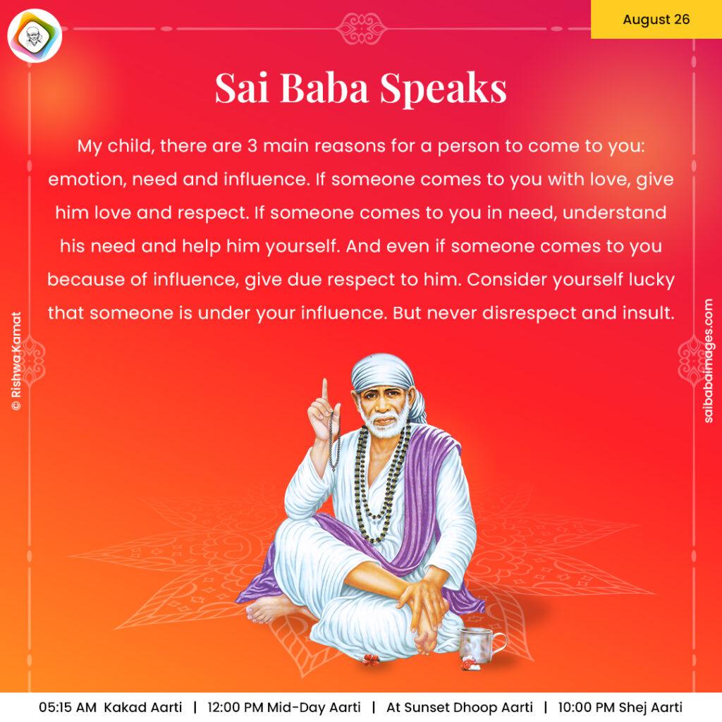 August 26 - Sai Baba Daily Messages Quotes Sayings - Ask Sai Baba - Sai Baba Answers - "My child, there are 3 main reasons for a person to come to you: emotion, need and influence. If someone comes to you with love, give him love and respect. If someone comes to you in need, understand his need and help him yourself. And even if someone comes to you because of influence, give due respect to him. Consider yourself lucky that someone is under your influence. But never disrespect and insult ".