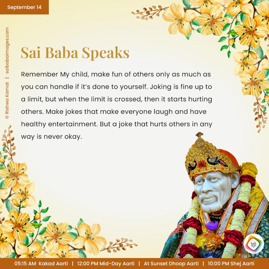 September 14 - Sai Baba Daily Messages Quotes Sayings - Ask Sai Baba - Sai Baba Answers - "Remember My child, make fun of others only as much as you can handle if it's done to yourself. Joking is fine up to a limit, but when the limit is crossed, then it start hurting others. Make jokes that make everyone laugh and have healthy entertainment. But a joke that hurt others in any way is never okay". 