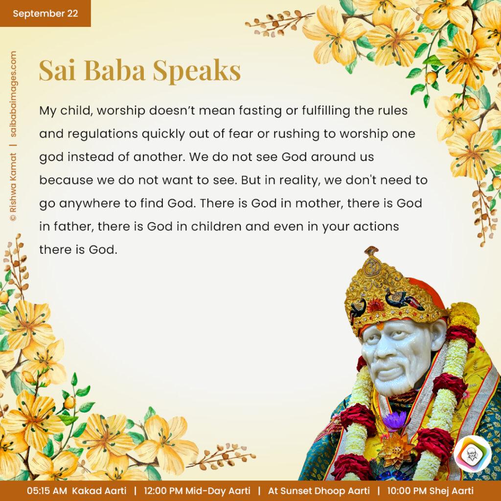 September 22a - Sai Baba Daily Messages Quotes Sayings - Ask Sai Baba - Sai Baba Answers - "My child, worship doesn't mean fasting or fulfilling the rules and regulations quickly out of fear or rushing to worship one God instead of another. We  do not see God around us because we do not want to see. But in reality, we don't need to go anywhere to find God. There is God in mother, there is God in father, there is God in children and even in your actions there is God".
