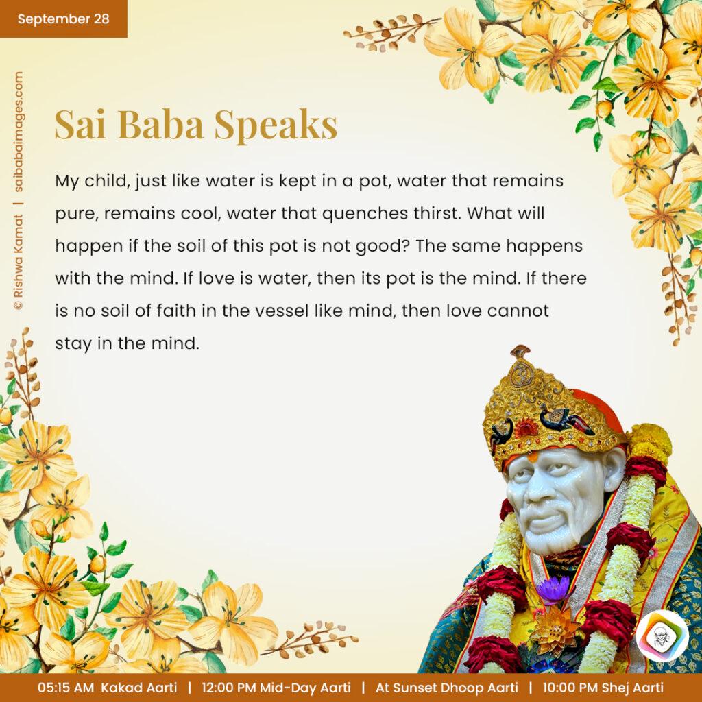 September 28 - Sai Baba Daily Messages Quotes Sayings - Ask Sai Baba - Sai Baba Answers - "My child, just like water is kept in a pot, water that remains pure, remains cool, water that quenches thirst. What will happen if the soil of this pot is not good? The same happens with the mind. If love is water, then its pot is the mind. If there is no soil of faith in the vessel like mind, then love cannot stay in the mind".