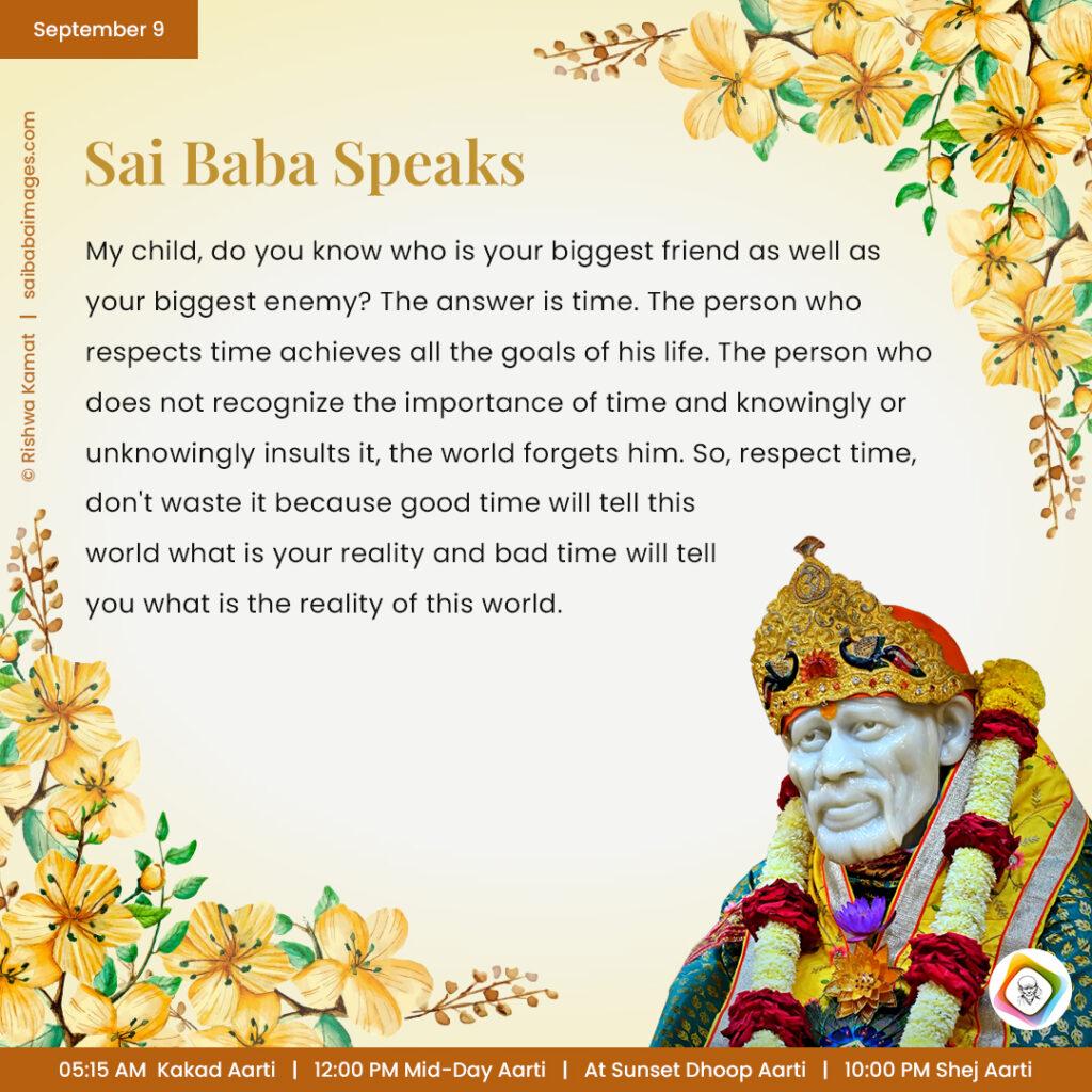 September 9 - Sai Baba Daily Messages Quotes Sayings - Ask Sai Baba - Sai Baba Answers - "My child, do you know who is your biggest friend as well as your biggest enemy? The answer is time. The person who respects time achieves all the goals of his life. The person who does not recognize the importance of time and knowingly or unknowingly insults it, the world forgets him. So, respect time, don't waste it because good time will tell this world what is your reality and bad time will tell you what is the reality of this world".